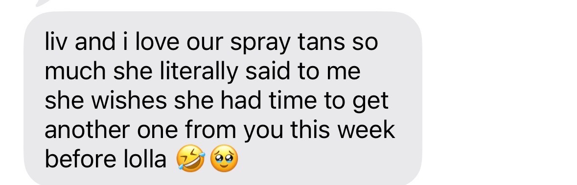 Unedited client text message: liv and i love our spray tans so much she literally said to me she wishes she had time to get another one from you this week before lolla