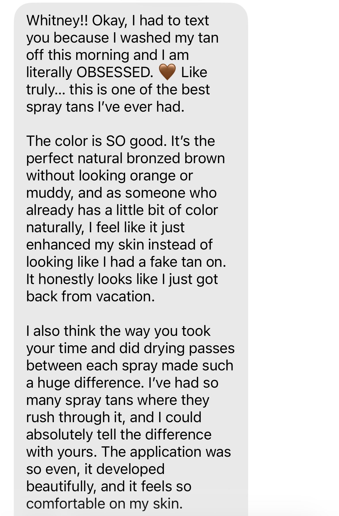 Unedited client text message: Whitney!! Okay, I had to text you because I washed my tan off this morning and I am literally OBSESSED. The color is the perfect natural bronzed brown without looking orange or muddy — it honestly looks like I just got back from vacation.